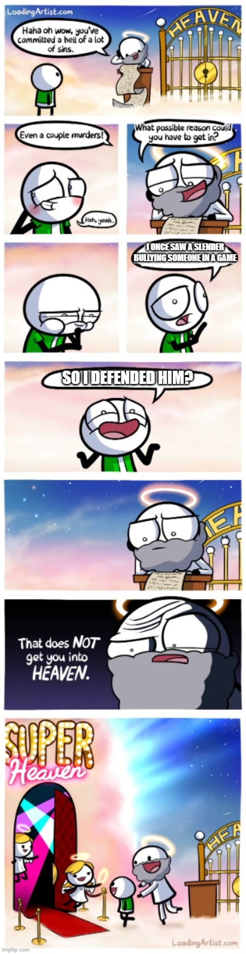 my temp | I ONCE SAW A SLENDER BULLYING SOMEONE IN A GAME; SO I DEFENDED HIM? | image tagged in super-heaven,slenders,memes,gifs,not really a gif,oh wow are you actually reading these tags | made w/ Imgflip meme maker