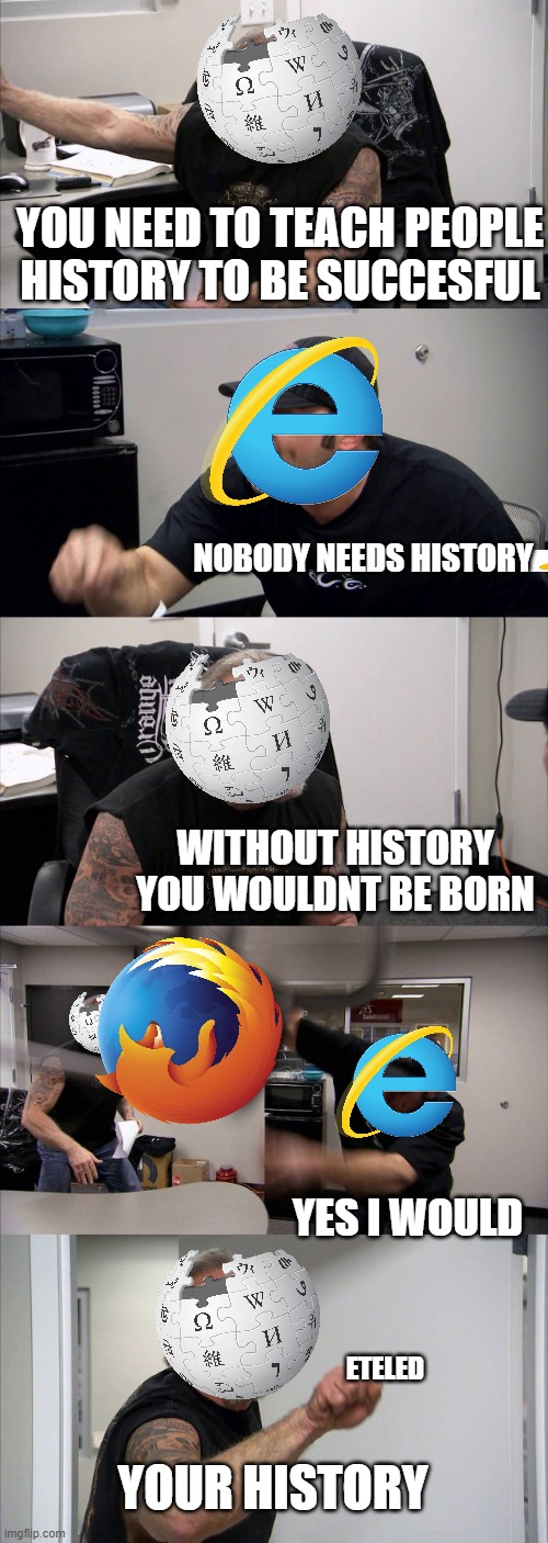 Internet explorer never has what i want! | YOU NEED TO TEACH PEOPLE HISTORY TO BE SUCCESFUL; NOBODY NEEDS HISTORY; WITHOUT HISTORY YOU WOULDNT BE BORN; YES I WOULD; ETELED; YOUR HISTORY | image tagged in memes,american chopper argument | made w/ Imgflip meme maker