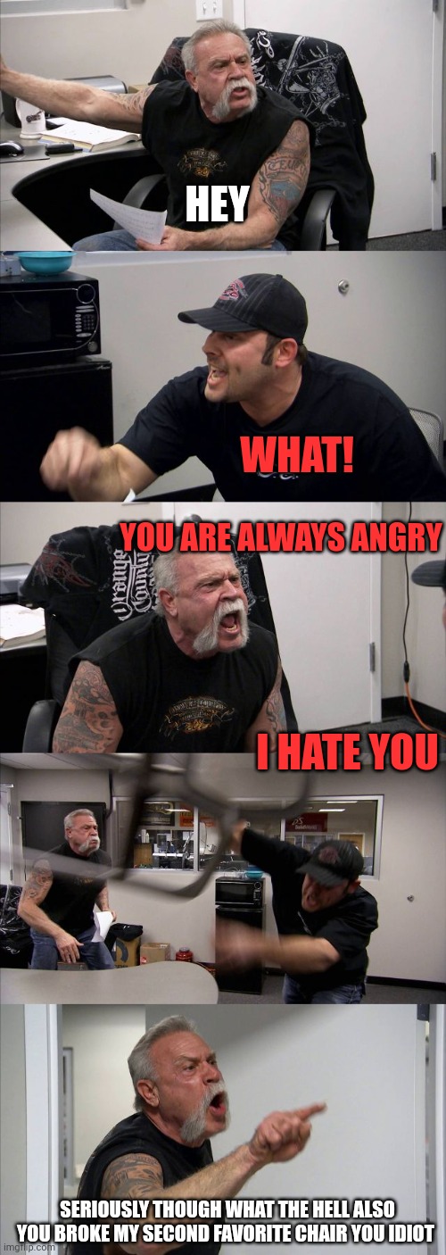 American Chopper Argument Meme |  HEY; WHAT! YOU ARE ALWAYS ANGRY; I HATE YOU; SERIOUSLY THOUGH WHAT THE HELL ALSO YOU BROKE MY SECOND FAVORITE CHAIR YOU IDIOT | image tagged in memes,american chopper argument | made w/ Imgflip meme maker