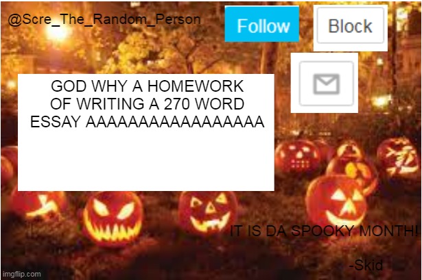 Scre_The_Random_Person Halloween Announcement temp | GOD WHY A HOMEWORK OF WRITING A 270 WORD ESSAY AAAAAAAAAAAAAAAAA | image tagged in scre_the_random_person halloween announcement temp | made w/ Imgflip meme maker