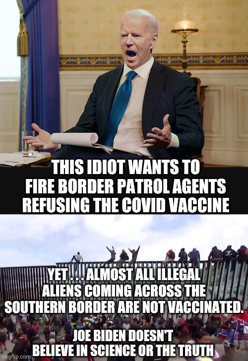 Biden the Fraud |  THIS IDIOT WANTS TO FIRE BORDER PATROL AGENTS REFUSING THE COVID VACCINE; YET . . . ALMOST ALL ILLEGAL ALIENS COMING ACROSS THE SOUTHERN BORDER ARE NOT VACCINATED. JOE BIDEN DOESN'T BELIEVE IN SCIENCE OR THE TRUTH | image tagged in joe biden,fauci,vaccine,covid19,liberals,democrats | made w/ Imgflip meme maker