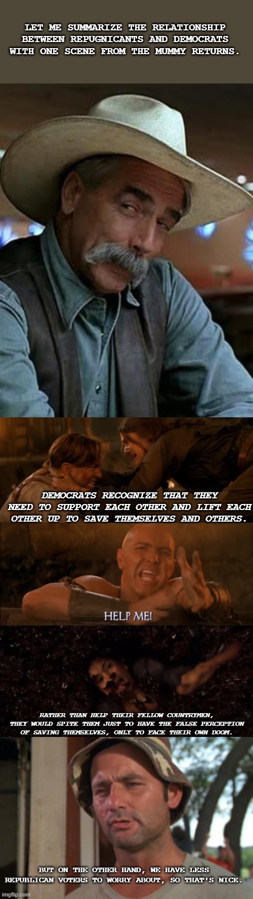 More unvaccinated deaths = more votes for dems. | LET ME SUMMARIZE THE RELATIONSHIP BETWEEN REPUGNICANTS AND DEMOCRATS WITH ONE SCENE FROM THE MUMMY RETURNS. DEMOCRATS RECOGNIZE THAT THEY NEED TO SUPPORT EACH OTHER AND LIFT EACH OTHER UP TO SAVE THEMSELVES AND OTHERS. RATHER THAN HELP THEIR FELLOW COUNTRYMEN, THEY WOULD SPITE THEM JUST TO HAVE THE FALSE PERCEPTION OF SAVING THEMSELVES, ONLY TO FACE THEIR OWN DOOM. BUT ON THE OTHER HAND, WE HAVE LESS REPUBLICAN VOTERS TO WORRY ABOUT, SO THAT'S NICE. | image tagged in sam elliott,blank white template,memes,so i got that goin for me which is nice | made w/ Imgflip meme maker