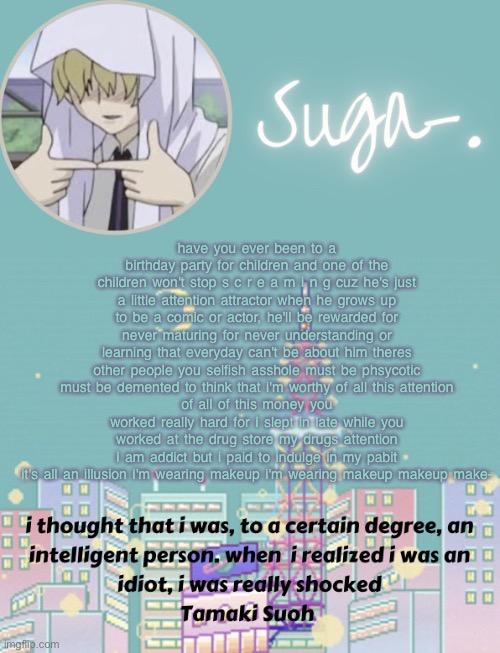 art is dead. so you think you're funny? how do you get those peoples money¿ | have you ever been to a birthday party for children and one of the children won't stop s c r e a m i n g cuz he's just a little attention attractor when he grows up to be a comic or actor, he'll be rewarded for never maturing for never understanding or learning that everyday can't be about him theres other people you selfish asshole must be phsycotic must be demented to think that i'm worthy of all this attention
of all of this money you worked really hard for i slept in late while you worked at the drug store my drugs attention i am addict but i paid to indulge in my pabit it's all an illusion i'm wearing makeup i'm wearing makeup makeup make- | image tagged in sugas tamaki template | made w/ Imgflip meme maker