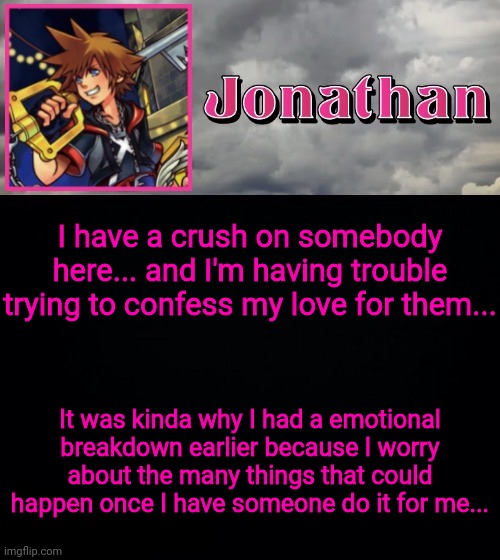 I have a crush on somebody here... and I'm having trouble trying to confess my love for them... It was kinda why I had a emotional breakdown earlier because I worry about the many things that could happen once I have someone do it for me... | image tagged in jonathan dream drop distance | made w/ Imgflip meme maker
