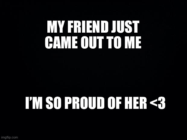 *visible happiness* | MY FRIEND JUST CAME OUT TO ME; I’M SO PROUD OF HER <3 | image tagged in black background | made w/ Imgflip meme maker