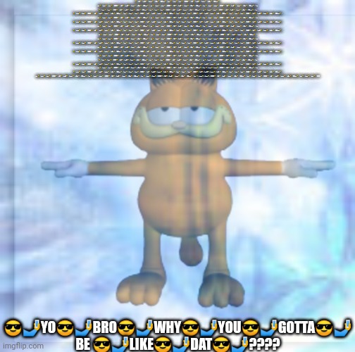 I almost broke imgflip making this | 😎🤳YO😎🤳BRO😎🤳WHY😎🤳YOU😎🤳GOTTA😎🤳 BE 😎🤳LIKE😎🤳DAT😎🤳????😎🤳YO😎🤳BRO😎🤳WHY😎🤳YOU😎🤳GOTTA😎🤳 BE 😎🤳LIKE😎🤳DAT😎🤳????😎🤳YO😎🤳BRO😎🤳WHY😎🤳YOU😎🤳GOTTA😎🤳 BE 😎🤳LIKE😎🤳DAT😎🤳????😎🤳YO😎🤳BRO😎🤳WHY😎🤳YOU😎🤳GOTTA😎🤳 BE 😎🤳LIKE😎🤳DAT😎🤳????😎🤳YO😎🤳BRO😎🤳WHY😎🤳YOU😎🤳GOTTA😎🤳 BE 😎🤳LIKE😎🤳DAT😎🤳????😎🤳YO😎🤳BRO😎🤳WHY😎🤳YOU😎🤳GOTTA😎🤳 BE 😎🤳LIKE😎🤳DAT😎🤳????😎🤳YO😎🤳BRO😎🤳WHY😎🤳YOU😎🤳GOTTA😎🤳 BE 😎🤳LIKE😎🤳DAT😎🤳????😎🤳YO😎🤳BRO😎🤳WHY😎🤳YOU😎🤳GOTTA😎🤳 BE 😎🤳LIKE😎🤳DAT😎🤳????😎🤳YO😎🤳BRO😎🤳WHY😎🤳YOU😎🤳GOTTA😎🤳 BE 😎🤳LIKE😎🤳DAT😎🤳????😎🤳YO😎🤳BRO😎🤳WHY😎🤳YOU😎🤳GOTTA😎🤳 BE 😎🤳LIKE😎🤳DAT😎🤳????😎🤳YO😎🤳BRO😎🤳WHY😎🤳YOU😎🤳GOTTA😎🤳 BE 😎🤳LIKE😎🤳DAT😎🤳????😎🤳YO😎🤳BRO😎🤳WHY😎🤳YOU😎🤳GOTTA😎🤳 BE 😎🤳LIKE😎🤳DAT😎🤳????😎🤳YO😎🤳BRO😎🤳WHY😎🤳YOU😎🤳GOTTA😎🤳 BE 😎🤳LIKE😎🤳DAT😎🤳????😎🤳YO😎🤳BRO😎🤳WHY😎🤳YOU😎🤳GOTTA😎🤳 BE 😎🤳LIKE😎🤳DAT😎🤳????😎🤳YO😎🤳BRO😎🤳WHY😎🤳YOU😎🤳GOTTA😎🤳 BE 😎🤳LIKE😎🤳DAT😎🤳????😎🤳YO😎🤳BRO😎🤳WHY😎🤳YOU😎🤳GOTTA😎🤳 BE 😎🤳LIKE😎🤳DAT😎🤳????😎🤳YO😎🤳BRO😎🤳WHY😎🤳YOU😎🤳GOTTA😎🤳 BE 😎🤳LIKE😎🤳DAT😎🤳????😎🤳YO😎🤳BRO😎🤳WHY😎🤳YOU😎🤳GOTTA😎🤳 BE 😎🤳LIKE😎🤳DAT😎🤳????😎🤳YO😎🤳BRO😎🤳WHY😎🤳YOU😎🤳GOTTA😎🤳 BE 😎🤳LIKE😎🤳DAT😎🤳????😎🤳YO😎🤳BRO😎🤳WHY😎🤳YOU😎🤳GOTTA😎🤳 BE 😎🤳LIKE😎🤳DAT😎🤳????😎🤳YO😎🤳BRO😎🤳WHY😎🤳YOU😎🤳GOTTA😎🤳 BE 😎🤳LIKE😎🤳DAT😎🤳????😎🤳YO😎🤳BRO😎🤳WHY😎🤳YOU😎🤳GOTTA😎🤳 BE 😎🤳LIKE😎🤳DAT😎🤳????😎🤳YO😎🤳BRO😎🤳WHY😎🤳YOU😎🤳GOTTA😎🤳 BE 😎🤳LIKE😎🤳DAT😎🤳????😎🤳YO😎🤳BRO😎🤳WHY😎🤳YOU😎🤳GOTTA😎🤳 BE 😎🤳LIKE😎🤳DAT😎🤳????😎🤳YO😎🤳BRO😎🤳WHY😎🤳YOU😎🤳GOTTA😎🤳 BE 😎🤳LIKE😎🤳DAT😎🤳????😎🤳YO😎🤳BRO😎🤳WHY😎🤳YOU😎🤳GOTTA😎🤳 BE 😎🤳LIKE😎🤳DAT😎🤳????😎🤳YO😎🤳BRO😎🤳WHY😎🤳YOU😎🤳GOTTA😎🤳 BE 😎🤳LIKE😎🤳DAT😎🤳????😎🤳YO😎🤳BRO😎🤳WHY😎🤳YOU😎🤳GOTTA😎🤳 BE 😎🤳LIKE😎🤳DAT😎🤳????😎🤳YO😎🤳BRO😎🤳WHY😎🤳YOU😎🤳GOTTA😎🤳 BE 😎🤳LIKE😎🤳DAT😎🤳????😎🤳YO😎🤳BRO😎🤳WHY😎🤳YOU😎🤳GOTTA😎🤳 BE 😎🤳LIKE😎🤳DAT😎🤳????😎🤳YO😎🤳BRO😎🤳WHY😎🤳YOU😎🤳GOTTA😎🤳 BE 😎🤳LIKE😎🤳DAT😎🤳????😎🤳YO😎🤳BRO😎🤳WHY😎🤳YOU😎🤳GOTTA😎🤳 BE 😎🤳LIKE😎🤳DAT😎🤳????😎🤳YO😎🤳BRO😎🤳WHY😎🤳YOU😎🤳GOTTA😎🤳 BE 😎🤳LIKE😎🤳DAT😎🤳????😎🤳YO😎🤳BRO😎🤳WHY😎🤳YOU😎🤳GOTTA😎🤳 BE 😎🤳LIKE😎🤳DAT😎🤳????😎🤳YO😎🤳BRO😎🤳WHY😎🤳YOU😎🤳GOTTA😎🤳 BE 😎🤳LIKE😎🤳DAT😎🤳????😎🤳YO😎🤳BRO😎🤳WHY😎🤳YOU😎🤳GOTTA😎🤳 BE 😎🤳LIKE😎🤳DAT😎🤳????😎🤳YO😎🤳BRO😎🤳WHY😎🤳YOU😎🤳GOTTA😎🤳 BE 😎🤳LIKE😎🤳DAT😎🤳????😎🤳YO😎🤳BRO😎🤳WHY😎🤳YOU😎🤳GOTTA😎🤳 BE 😎🤳LIKE😎🤳DAT😎🤳????😎🤳YO😎🤳BRO😎🤳WHY😎🤳YOU😎🤳GOTTA😎🤳 BE 😎🤳LIKE😎🤳DAT😎🤳????😎🤳YO😎🤳BRO😎🤳WHY😎🤳YOU😎🤳GOTTA😎🤳 BE 😎🤳LIKE😎🤳DAT😎🤳????😎🤳YO😎🤳BRO😎🤳WHY😎🤳YOU😎🤳GOTTA😎🤳 BE 😎🤳LIKE😎🤳DAT😎🤳????😎🤳YO😎🤳BRO😎🤳WHY😎🤳YOU😎🤳GOTTA😎🤳 BE 😎🤳LIKE😎🤳DAT😎🤳????😎🤳YO😎🤳BRO😎🤳WHY😎🤳YOU😎🤳GOTTA😎🤳 BE 😎🤳LIKE😎🤳DAT😎🤳????😎🤳YO😎🤳BRO😎🤳WHY😎🤳YOU😎🤳GOTTA😎🤳 BE 😎🤳LIKE😎🤳DAT😎🤳????😎🤳YO😎🤳BRO😎🤳WHY😎🤳YOU😎🤳GOTTA😎🤳 BE 😎🤳LIKE😎🤳DAT😎🤳????😎🤳YO😎🤳BRO😎🤳WHY😎🤳YOU😎🤳GOTTA😎🤳 BE 😎🤳LIKE😎🤳DAT😎🤳????😎🤳YO😎🤳BRO😎🤳WHY😎🤳YOU😎🤳GOTTA😎🤳 BE 😎🤳LIKE😎🤳DAT😎🤳????😎🤳YO😎🤳BRO😎🤳WHY😎🤳YOU😎🤳GOTTA😎🤳 BE 😎🤳LIKE😎🤳DAT😎🤳????😎🤳YO😎🤳BRO😎🤳WHY😎🤳YOU😎🤳GOTTA😎🤳 BE 😎🤳LIKE😎🤳DAT😎🤳????😎🤳YO😎🤳BRO😎🤳WHY😎🤳YOU😎🤳GOTTA😎🤳 BE 😎🤳LIKE😎🤳DAT😎🤳????😎🤳YO😎🤳BRO😎🤳WHY😎🤳YOU😎🤳GOTTA😎🤳 BE 😎🤳LIKE😎🤳DAT😎🤳????😎🤳YO😎🤳BRO😎🤳WHY😎🤳YOU😎🤳GOTTA😎🤳 BE 😎🤳LIKE😎🤳DAT😎🤳????😎🤳YO😎🤳BRO😎🤳WHY😎🤳YOU😎🤳GOTTA😎🤳 BE 😎🤳LIKE😎🤳DAT😎🤳????😎🤳YO😎🤳BRO😎🤳WHY😎🤳YOU😎🤳GOTTA😎🤳 BE 😎🤳LIKE😎🤳DAT😎🤳????😎🤳YO😎🤳BRO😎🤳WHY😎🤳YOU😎🤳GOTTA😎🤳 BE 😎🤳LIKE😎🤳DAT😎🤳????😎🤳YO😎🤳BRO😎🤳WHY😎🤳YOU😎🤳GOTTA😎🤳 BE 😎🤳LIKE😎🤳DAT😎🤳????😎🤳YO😎🤳BRO😎🤳WHY😎🤳YOU😎🤳GOTTA😎🤳 BE 😎🤳LIKE😎🤳DAT😎🤳????😎🤳YO😎🤳BRO😎🤳WHY😎🤳YOU😎🤳GOTTA😎🤳 BE 😎🤳LIKE😎🤳DAT😎🤳????😎🤳YO😎🤳BRO😎🤳WHY😎🤳YOU😎🤳GOTTA😎🤳 BE 😎🤳LIKE😎🤳DAT😎🤳????😎🤳YO😎🤳BRO😎🤳WHY😎🤳YOU😎🤳GOTTA😎🤳 BE 😎🤳LIKE😎🤳DAT😎🤳????😎🤳YO😎🤳BRO😎🤳WHY😎🤳YOU😎🤳GOTTA😎🤳 BE 😎🤳LIKE😎🤳DAT😎🤳????😎🤳YO😎🤳BRO😎🤳WHY😎🤳YOU😎🤳GOTTA😎🤳 BE 😎🤳LIKE😎🤳DAT😎🤳????😎🤳YO😎🤳BRO😎🤳WHY😎🤳YOU😎🤳GOTTA😎🤳 BE 😎🤳LIKE😎🤳DAT😎🤳????😎🤳YO😎🤳BRO😎🤳WHY😎🤳YOU😎🤳GOTTA😎🤳 BE 😎🤳LIKE😎🤳DAT😎🤳????😎🤳YO😎🤳BRO😎🤳WHY😎🤳YOU😎🤳GOTTA😎🤳 BE 😎🤳LIKE😎🤳DAT😎🤳???? 😎🤳YO😎🤳BRO😎🤳WHY😎🤳YOU😎🤳GOTTA😎🤳 BE 😎🤳LIKE😎🤳DAT😎🤳???? | image tagged in t posing garfield | made w/ Imgflip meme maker