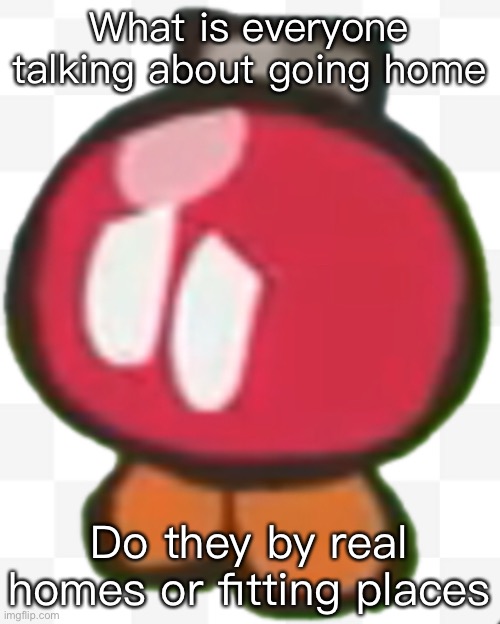 Sad redish bomb omb | What is everyone talking about going home; Do they by real homes or fitting places | image tagged in sad redish bomb omb | made w/ Imgflip meme maker