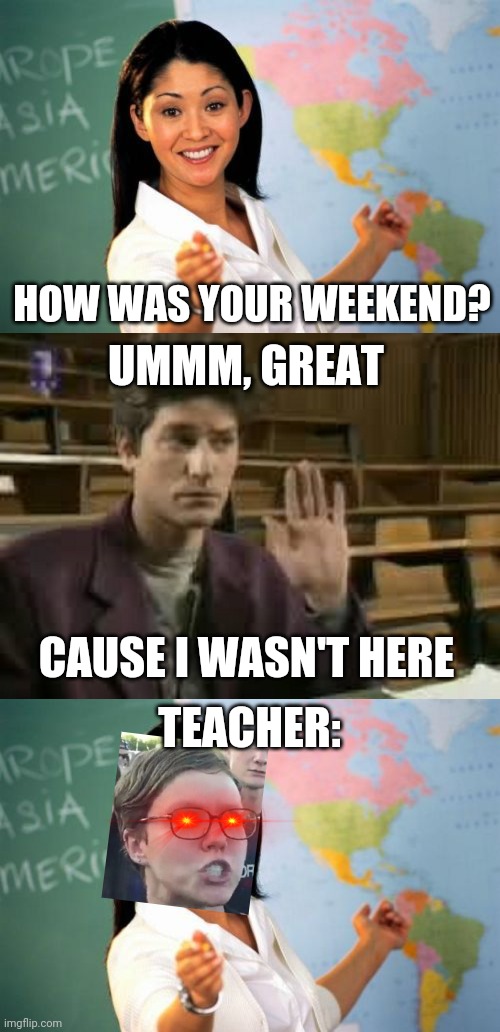 Teacher mad |  HOW WAS YOUR WEEKEND? UMMM, GREAT; CAUSE I WASN'T HERE; TEACHER: | image tagged in unhelpful high school teacher,student,funny,triggered,school,weekend | made w/ Imgflip meme maker