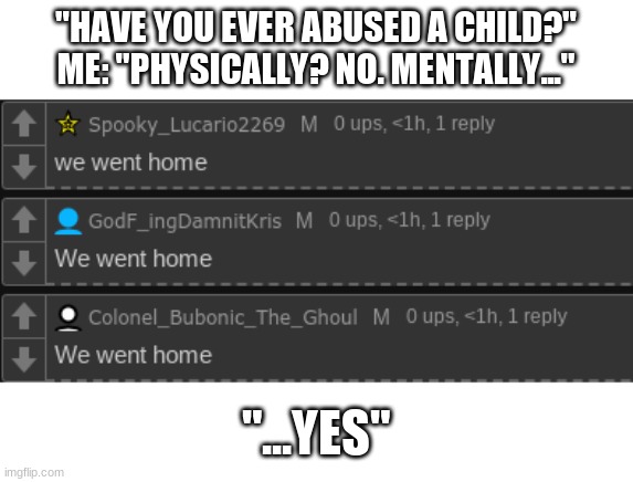 "HAVE YOU EVER ABUSED A CHILD?"
ME: "PHYSICALLY? NO. MENTALLY..."; "...YES" | made w/ Imgflip meme maker