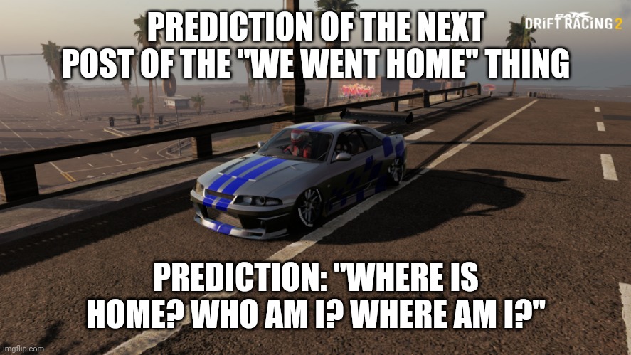 Nissan Skyline R33 | PREDICTION OF THE NEXT POST OF THE "WE WENT HOME" THING; PREDICTION: "WHERE IS HOME? WHO AM I? WHERE AM I?" | image tagged in nissan skyline r33 | made w/ Imgflip meme maker