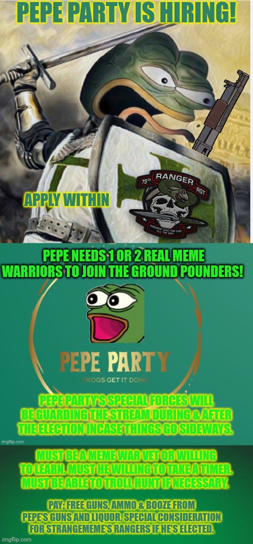 Pepe is hiring | PEPE PARTY IS HIRING! APPLY WITHIN; PEPE NEEDS 1 OR 2 REAL MEME WARRIORS TO JOIN THE GROUND POUNDERS! PEPE PARTY'S SPECIAL FORCES WILL BE GUARDING THE STREAM DURING & AFTER THE ELECTION INCASE THINGS GO SIDEWAYS. MUST BE A MEME WAR VET OR WILLING TO LEARN. MUST HE WILLING TO TAKE A TIMER. MUST BE ABLE TO TROLL HUNT IF NECESSARY. PAY: FREE GUNS, AMMO & BOOZE FROM PEPE'S GUNS AND LIQUOR. SPECIAL CONSIDERATION FOR STRANGEMEME'S RANGERS IF HE'S ELECTED. | image tagged in pepe party logo,green background,join the ground pounders,tume to go to work,pepe is best frog | made w/ Imgflip meme maker
