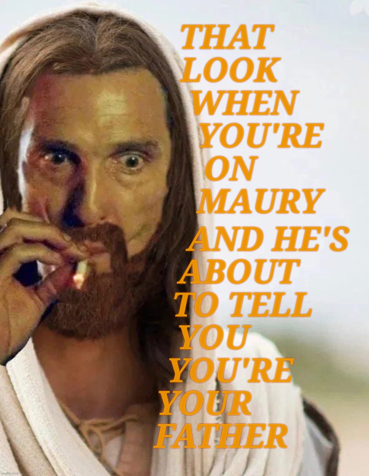 When "Wait till your father comes home" enters the realm of redundancy,,, | AND HE'S
 ABOUT
  TO TELL
YOU     
YOU'RE 
YOUR       
FATHER; THAT 
LOOK
   WHEN
       YOU'RE
ON
       MAURY | image tagged in rust cohle,matthew mcconaughey,rust cohle as jesus,jesus,maury povich,who's your daddy | made w/ Imgflip meme maker