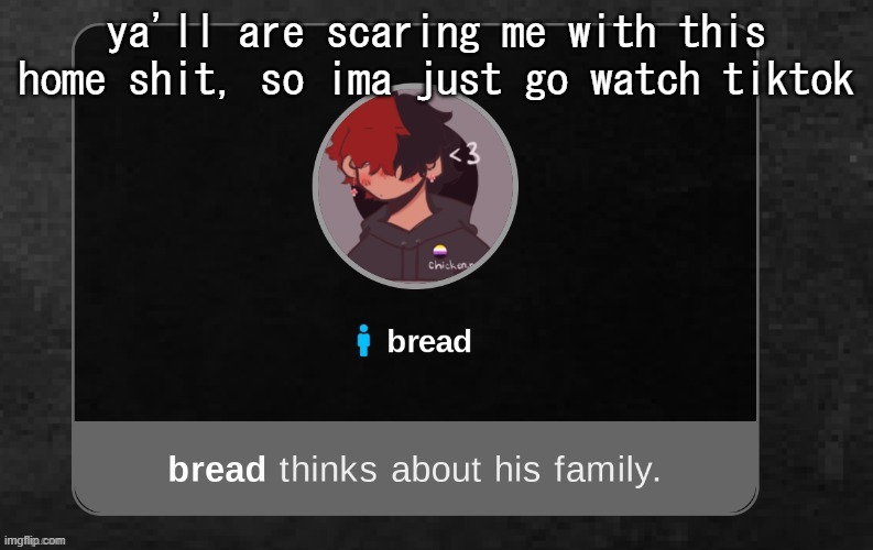 B r e a d | ya'll are scaring me with this home shit, so ima just go watch tiktok | image tagged in b r e a d | made w/ Imgflip meme maker