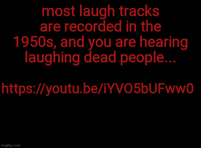 blank black | most laugh tracks are recorded in the 1950s, and you are hearing laughing dead people... https://youtu.be/iYVO5bUFww0 | image tagged in blank black | made w/ Imgflip meme maker