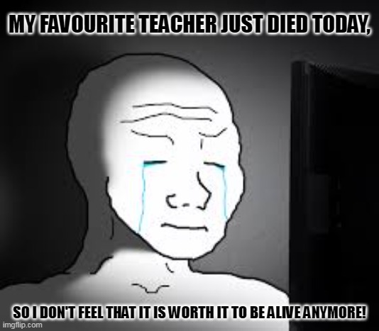 Sad wojak | MY FAVOURITE TEACHER JUST DIED TODAY, SO I DON'T FEEL THAT IT IS WORTH IT TO BE ALIVE ANYMORE! | image tagged in memes,sad but true,darkness | made w/ Imgflip meme maker