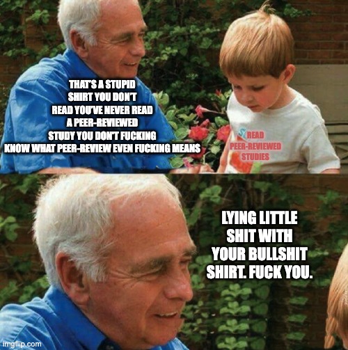 Lying little shit with your bullshit shirt fuck you | THAT’S A STUPID SHIRT YOU DON’T READ YOU’VE NEVER READ A PEER-REVIEWED STUDY YOU DON'T FUCKING KNOW WHAT PEER-REVIEW EVEN FUCKING MEANS; READ PEER-REVIEWED STUDIES; LYING LITTLE SHIT WITH YOUR BULLSHIT SHIRT. FUCK YOU. | image tagged in lying little shit with your bullshit shirt fuck you | made w/ Imgflip meme maker