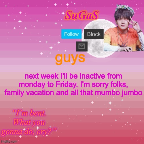 Sorry I have to leave at such a vital time. I'll be back though! | guys; next week I'll be inactive from monday to Friday. I'm sorry folks, family vacation and all that mumbo jumbo | image tagged in sugas bent template | made w/ Imgflip meme maker