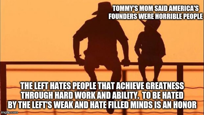 Cowboy wisdom, the jealous hate, it is who they are |  TOMMY'S MOM SAID AMERICA'S FOUNDERS WERE HORRIBLE PEOPLE; THE LEFT HATES PEOPLE THAT ACHIEVE GREATNESS THROUGH HARD WORK AND ABILITY.  TO BE HATED BY THE LEFT'S WEAK AND HATE FILLED MINDS IS AN HONOR | image tagged in cowboy father and son,the jealous hate,cowboy wisdom,progressive jealousy,great men made great founders,make america great again | made w/ Imgflip meme maker