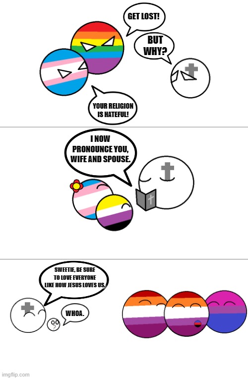 "Doesn't make you a good person" MY ASS! | GET LOST! BUT WHY? YOUR RELIGION IS HATEFUL! I NOW PRONOUNCE YOU, WIFE AND SPOUSE. SWEETIE, BE SURE TO LOVE EVERYONE LIKE HOW JESUS LOVES US. WHOA. | image tagged in stop hating christians | made w/ Imgflip meme maker