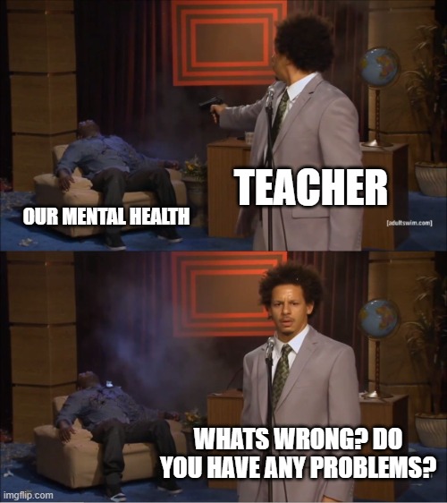 relatable? | TEACHER; OUR MENTAL HEALTH; WHATS WRONG? DO YOU HAVE ANY PROBLEMS? | image tagged in memes,who killed hannibal | made w/ Imgflip meme maker