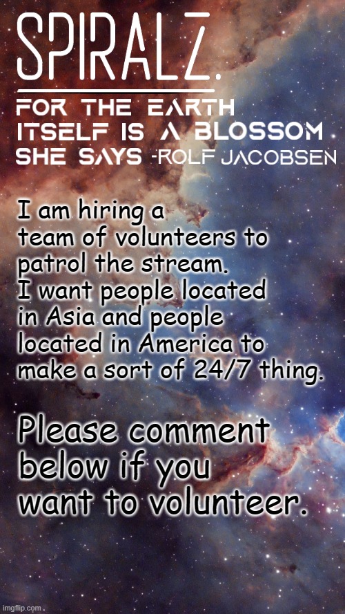 I am hiring a team of volunteers to patrol the stream. I want people located in Asia and people located in America to make a sort of 24/7 thing. Please comment below if you want to volunteer. | image tagged in spiralz space template | made w/ Imgflip meme maker