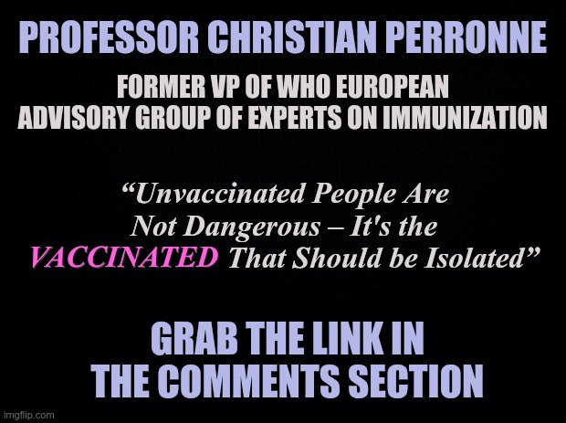 The VACCINATED Should be Isolated | PROFESSOR CHRISTIAN PERRONNE; FORMER VP OF WHO EUROPEAN ADVISORY GROUP OF EXPERTS ON IMMUNIZATION; “Unvaccinated People Are Not Dangerous – It's the VACCINATED That Should be Isolated”; VACCINATED; GRAB THE LINK IN THE COMMENTS SECTION | image tagged in covid-19,covid vaccine,who advisory group | made w/ Imgflip meme maker