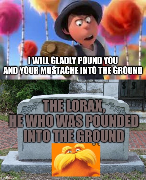 Poor Lorax... | I WILL GLADLY POUND YOU AND YOUR MUSTACHE INTO THE GROUND; THE LORAX,
HE WHO WAS POUNDED
INTO THE GROUND | image tagged in gravestone,the lorax | made w/ Imgflip meme maker