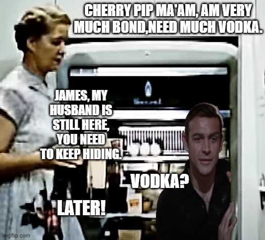It was a really bad habit of Bond, that and the drinking. | CHERRY PIP MA'AM, AM VERY MUCH BOND,NEED MUCH VODKA. JAMES, MY HUSBAND IS STILL HERE, YOU NEED TO KEEP HIDING. VODKA? LATER! | image tagged in education film fridge insides,naughty bond,very much bond need vodka | made w/ Imgflip meme maker