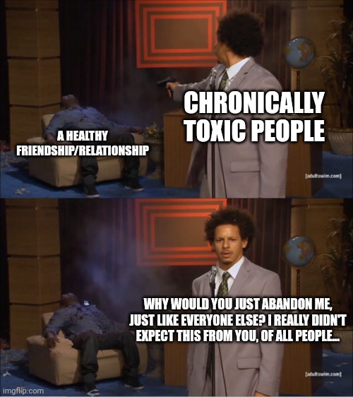 Toxic people | CHRONICALLY TOXIC PEOPLE; A HEALTHY FRIENDSHIP/RELATIONSHIP; WHY WOULD YOU JUST ABANDON ME, JUST LIKE EVERYONE ELSE? I REALLY DIDN'T EXPECT THIS FROM YOU, OF ALL PEOPLE... | image tagged in memes,who killed hannibal,toxic | made w/ Imgflip meme maker