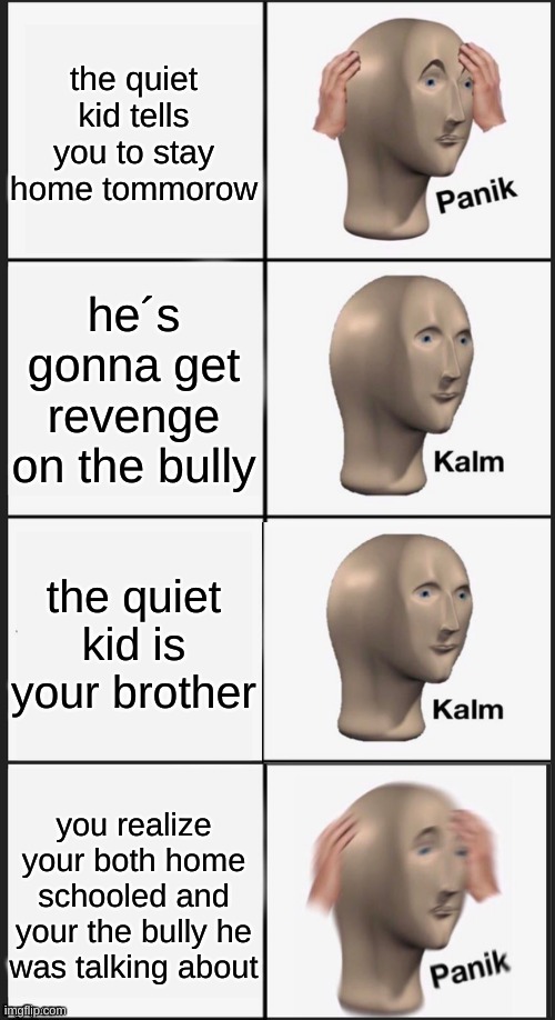 ruh ro | the quiet kid tells you to stay home tommorow; he´s gonna get revenge on the bully; the quiet kid is your brother; you realize your both home schooled and your the bully he was talking about | image tagged in panik kalm panik kalm,oh no,run | made w/ Imgflip meme maker