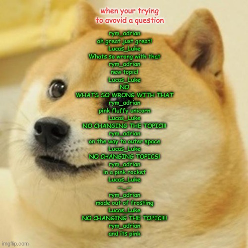 Doge | when your trying to avovid a question; rym_adrian
oh great just great!
Lucas_Luke
Whats so wrong with that
rym_adrian
new topic!
Lucas_Luke
NO
WHATS SO WRONG WITH THAT
rym_adrian
pink fluffy unicorn
Lucas_Luke
NO CHANGING THE TOPIC!!!
rym_adrian
on the way to outer space
Lucas_Luke
NO CHANGING TOPICS!
rym_adrian
in a pink rocket
Lucas_Luke
--_--
rym_adrian
made out of frosting
Lucas_Luke
NO CHANGING THE TOPIC!!!!
rym_adrian
and its pink | image tagged in memes,doge,lol | made w/ Imgflip meme maker
