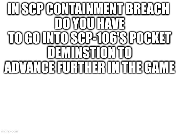 game question | IN SCP CONTAINMENT BREACH 
DO YOU HAVE TO GO INTO SCP-106'S POCKET
DEMINSTION TO ADVANCE FURTHER IN THE GAME | image tagged in blank white template | made w/ Imgflip meme maker