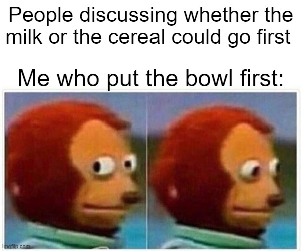 Put the bowl first | People discussing whether the milk or the cereal could go first; Me who put the bowl first: | image tagged in memes,monkey puppet,milk or cereal first,milk,cereal,never gonna give you up | made w/ Imgflip meme maker