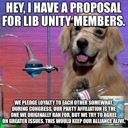 I Have No Idea What I Am Doing Dog Meme | HEY, I HAVE A PROPOSAL FOR LIB UNITY MEMBERS. WE PLEDGE LOYALTY TO EACH OTHER SOMEWHAT. DURING CONGRESS, OUR PARTY AFFILIATION IS THE ONE WE ORIGINALLY RAN FOR, BUT WE TRY TO AGREE ON GREATER ISSUES. THIS WOULD KEEP OUR ALLIANCE ALIVE. | image tagged in memes,i have no idea what i am doing dog | made w/ Imgflip meme maker