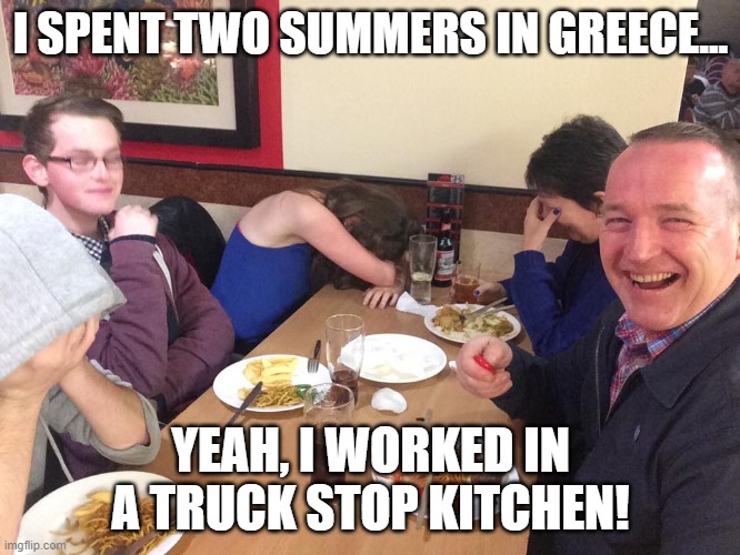 Daily Bad Dad Joke Oct 21 2021 |  I SPENT TWO SUMMERS IN GREECE... YEAH, I WORKED IN A TRUCK STOP KITCHEN! | image tagged in dad joke meme,greec,grease,hahaha,dad jokes | made w/ Imgflip meme maker