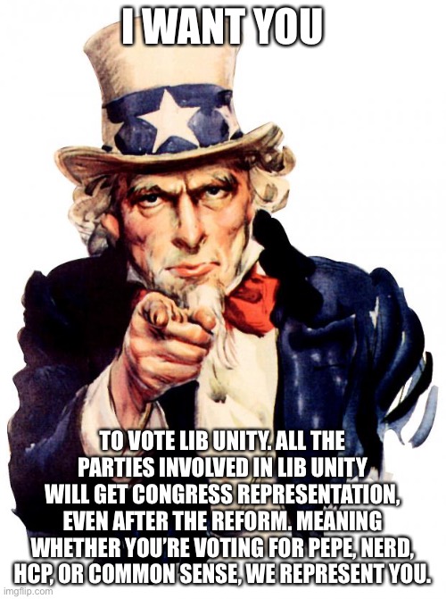 Uncle Sam Meme | I WANT YOU; TO VOTE LIB UNITY. ALL THE PARTIES INVOLVED IN LIB UNITY WILL GET CONGRESS REPRESENTATION, EVEN AFTER THE REFORM. MEANING WHETHER YOU’RE VOTING FOR PEPE, NERD, HCP, OR COMMON SENSE, WE REPRESENT YOU. | image tagged in memes,uncle sam | made w/ Imgflip meme maker