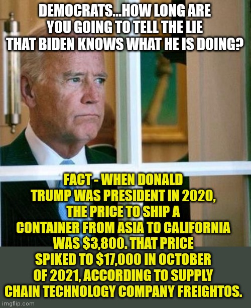 Get ready for made in China to mean EXPENSIVE | DEMOCRATS...HOW LONG ARE YOU GOING TO TELL THE LIE THAT BIDEN KNOWS WHAT HE IS DOING? FACT - WHEN DONALD TRUMP WAS PRESIDENT IN 2020, THE PRICE TO SHIP A CONTAINER FROM ASIA TO CALIFORNIA WAS $3,800. THAT PRICE SPIKED TO $17,000 IN OCTOBER OF 2021, ACCORDING TO SUPPLY CHAIN TECHNOLOGY COMPANY FREIGHTOS. | image tagged in sad joe biden,made in china,price,inflation,failure | made w/ Imgflip meme maker