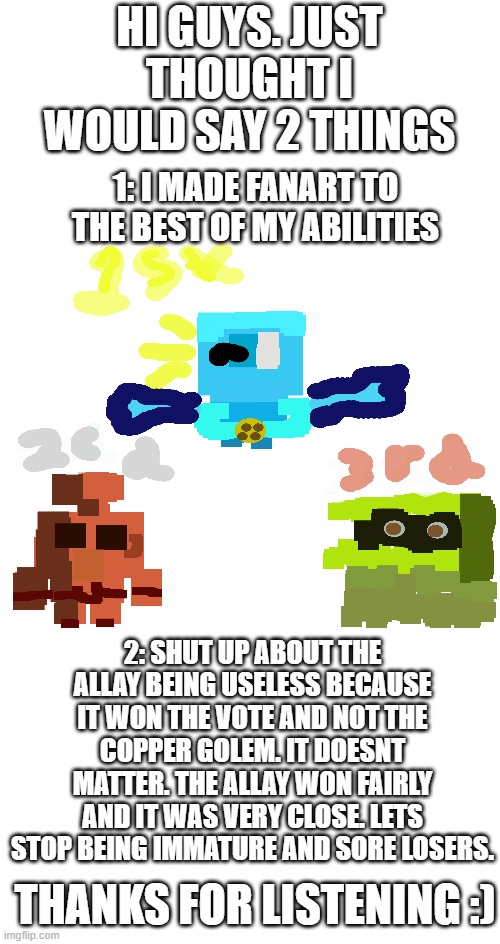 2 things. that is all | HI GUYS. JUST THOUGHT I WOULD SAY 2 THINGS; 1: I MADE FANART TO THE BEST OF MY ABILITIES; 2: SHUT UP ABOUT THE ALLAY BEING USELESS BECAUSE IT WON THE VOTE AND NOT THE COPPER GOLEM. IT DOESNT MATTER. THE ALLAY WON FAIRLY AND IT WAS VERY CLOSE. LETS STOP BEING IMMATURE AND SORE LOSERS. THANKS FOR LISTENING :) | image tagged in blank meme template | made w/ Imgflip meme maker