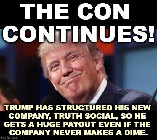 Scre*w the shareholders once again. We've seen this movie before. | THE CON 
CONTINUES! TRUMP HAS STRUCTURED HIS NEW 
COMPANY, TRUTH SOCIAL, SO HE 
GETS A HUGE PAYOUT EVEN IF THE 
COMPANY NEVER MAKES A DIME. | image tagged in trump smiling,share,worthless | made w/ Imgflip meme maker