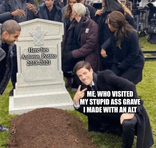 Back from the dead, deleted my account over stupid reasons. |  Here lies
Autumn_Potato
2018-2021; ME, WHO VISITED MY STUPID ASS GRAVE I MADE WITH AN ALT | made w/ Imgflip meme maker