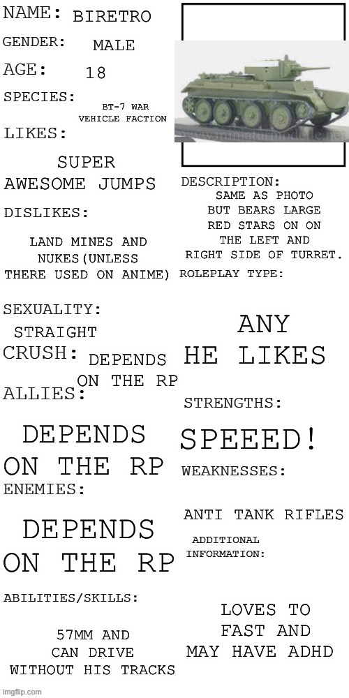 Bt7 oc | BIRETRO; MALE; 18; BT-7 WAR VEHICLE FACTION; SUPER AWESOME JUMPS; SAME AS PHOTO BUT BEARS LARGE RED STARS ON ON THE LEFT AND RIGHT SIDE OF TURRET. LAND MINES AND NUKES(UNLESS THERE USED ON ANIME); ANY HE LIKES; STRAIGHT; DEPENDS ON THE RP; SPEEED! DEPENDS ON THE RP; ANTI TANK RIFLES; DEPENDS ON THE RP; LOVES TO FAST AND MAY HAVE ADHD; 57MM AND CAN DRIVE WITHOUT HIS TRACKS | image tagged in updated roleplay oc showcase | made w/ Imgflip meme maker