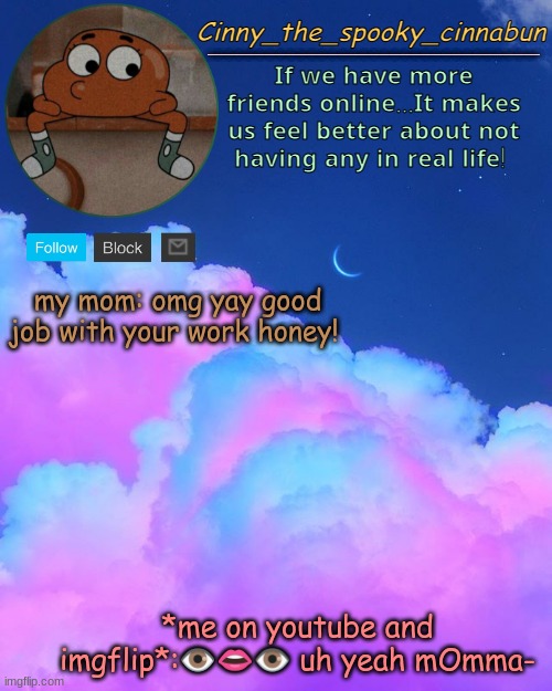 Cinny's Spooky Temp | my mom: omg yay good job with your work honey! *me on youtube and imgflip*:👁️👄👁️ uh yeah mOmma- | image tagged in cinny's spooky temp | made w/ Imgflip meme maker