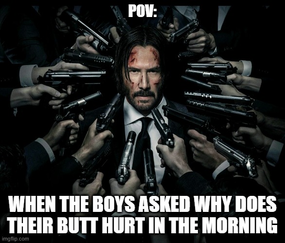 John wick 2 | POV:; WHEN THE BOYS ASKED WHY DOES THEIR BUTT HURT IN THE MORNING | image tagged in john wick 2 | made w/ Imgflip meme maker