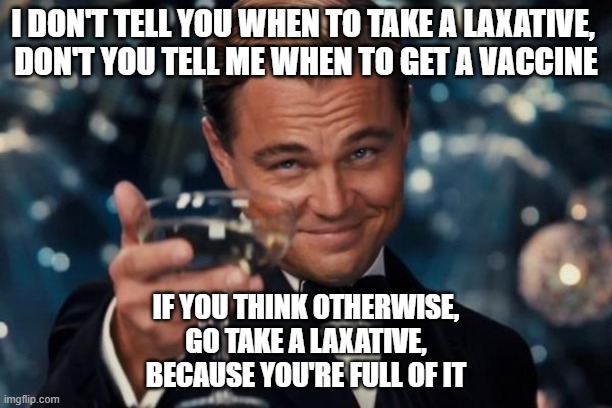 Leonardo Dicaprio Cheers Meme | I DON'T TELL YOU WHEN TO TAKE A LAXATIVE, 
DON'T YOU TELL ME WHEN TO GET A VACCINE; IF YOU THINK OTHERWISE,
 GO TAKE A LAXATIVE, 
BECAUSE YOU'RE FULL OF IT | image tagged in memes,leonardo dicaprio cheers | made w/ Imgflip meme maker