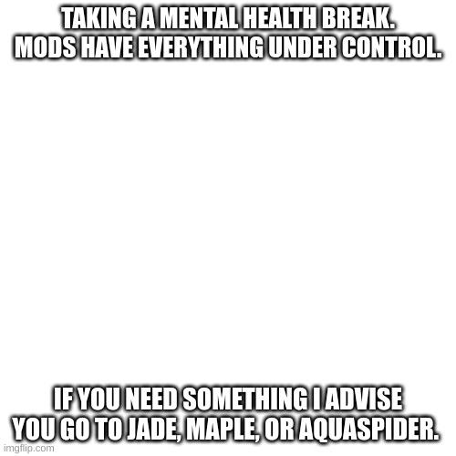 Blank Transparent Square Meme | TAKING A MENTAL HEALTH BREAK. MODS HAVE EVERYTHING UNDER CONTROL. IF YOU NEED SOMETHING I ADVISE YOU GO TO JADE, MAPLE, OR AQUASPIDER. | image tagged in memes,blank transparent square | made w/ Imgflip meme maker