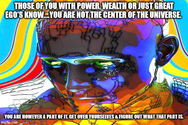 center of the universe | THOSE OF YOU WITH POWER, WEALTH OR JUST GREAT EGO'S KNOW....YOU ARE NOT THE CENTER OF THE UNIVERSE. YOU ARE HOWEVER A PART OF IT. GET OVER YOURSELVES & FIGURE OUT WHAT THAT PART IS. | image tagged in philosophy | made w/ Imgflip meme maker