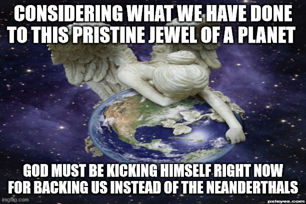 Neanderthals | CONSIDERING WHAT WE HAVE DONE TO THIS PRISTINE JEWEL OF A PLANET; GOD MUST BE KICKING HIMSELF RIGHT NOW FOR BACKING US INSTEAD OF THE NEANDERTHALS | image tagged in philosophy | made w/ Imgflip meme maker