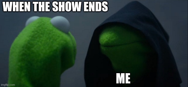 yes | WHEN THE SHOW ENDS; ME | image tagged in memes,evil kermit | made w/ Imgflip meme maker