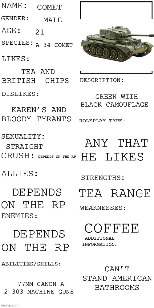 Tonk (again) | COMET; MALE; 21; A-34 COMET; TEA AND BRITISH  CHIPS; GREEN WITH BLACK CAMOUFLAGE; KAREN’S AND BLOODY TYRANTS; ANY THAT HE LIKES; STRAIGHT; DEPENDS ON THE RP; TEA RANGE; DEPENDS ON THE RP; COFFEE; DEPENDS ON THE RP; CAN’T STAND AMERICAN BATHROOMS; 77MM CANON A 2 303 MACHINE GUNS | image tagged in updated roleplay oc showcase | made w/ Imgflip meme maker