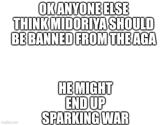 He might spark a war [owner note: only owners do the banning] | OK ANYONE ELSE THINK MIDORIYA SHOULD BE BANNED FROM THE AGA; HE MIGHT END UP SPARKING WAR | image tagged in blank white template | made w/ Imgflip meme maker